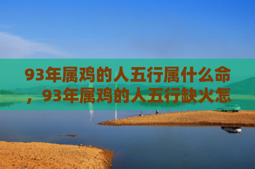 93年属鸡的人五行属什么命，93年属鸡的人五行缺火怎么办