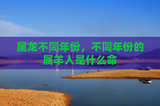 属龙不同年份，不同年份的属羊人是什么命
