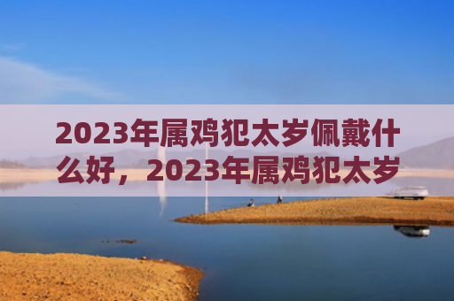 2023年属鸡犯太岁佩戴什么好，2023年属鸡犯太岁吗