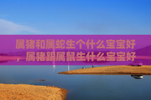 属猪和属蛇生个什么宝宝好，属猪跟属鼠生什么宝宝好
