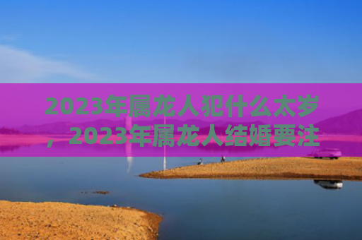 2023年属龙人犯什么太岁，2023年属龙人结婚要注意什么