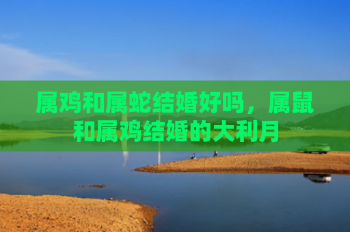 属鸡和属蛇结婚好吗，属鼠和属鸡结婚的大利月
