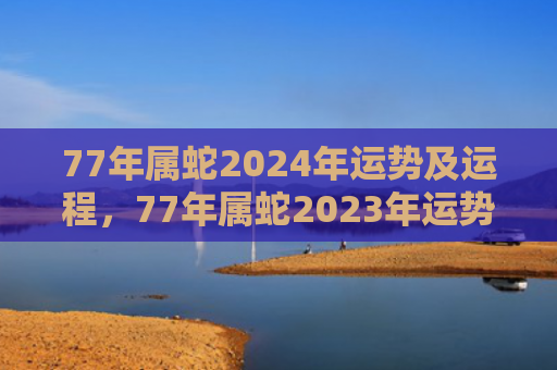 77年属蛇2024年运势及运程，77年属蛇2023年运势及运程