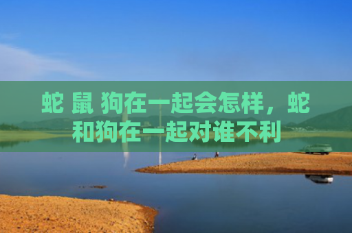 蛇 鼠 狗在一起会怎样，蛇和狗在一起对谁不利