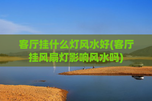 客厅挂什么灯风水好(客厅挂风扇灯影响风水吗)