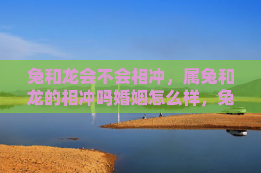兔和龙会不会相冲，属兔和龙的相冲吗婚姻怎么样，兔和龙的婚姻是否充满挑战