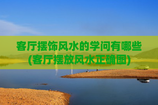 客厅摆饰风水的学问有哪些(客厅摆放风水正确图)