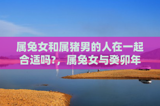 属兔女和属猪男的人在一起合适吗?，属兔女与癸卯年结婚好吗，属兔女与癸卯年结婚的结果如何