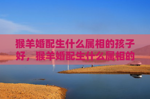 猴羊婚配生什么属相的孩子好，猴羊婚配生什么属相的孩子好