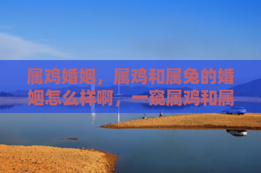 属鸡婚姻，属鸡和属兔的婚姻怎么样啊，一窥属鸡和属兔的婚姻