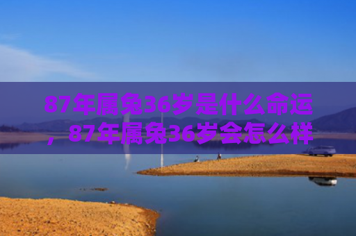 87年属兔36岁是什么命运，87年属兔36岁会怎么样，36岁的87年属兔人生轨迹
