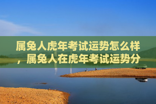 属兔人虎年考试运势怎么样，属兔人在虎年考试运势分析