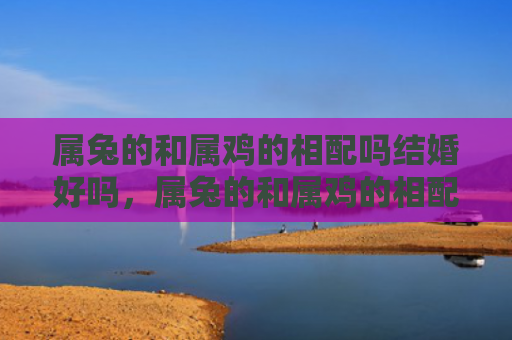 属兔的和属鸡的相配吗结婚好吗，属兔的和属鸡的相配怎么样，属兔的和属鸡的配对能否长久