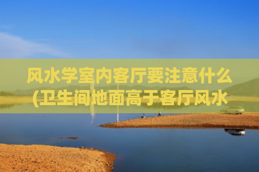 风水学室内客厅要注意什么(卫生间地面高于客厅风水学)