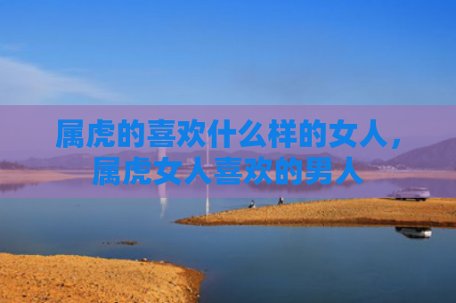 属虎的喜欢什么样的女人，属虎女人喜欢的男人