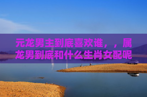 元龙男主到底喜欢谁，，属龙男到底和什么生肖女配呢