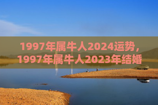 1997年属牛人2024运势，1997年属牛人2023年结婚好吗