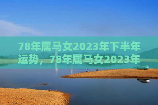 78年属马女2023年下半年运势，78年属马女2023年下半年财运爆棚