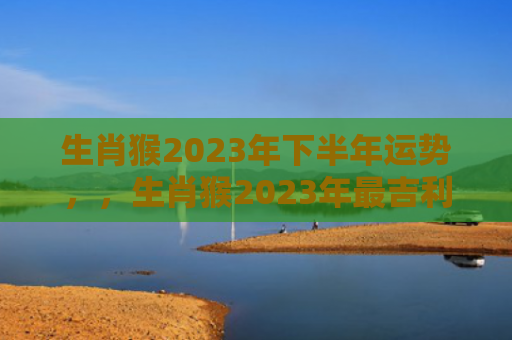 生肖猴2023年下半年运势，，生肖猴2023年最吉利的月份是哪几月