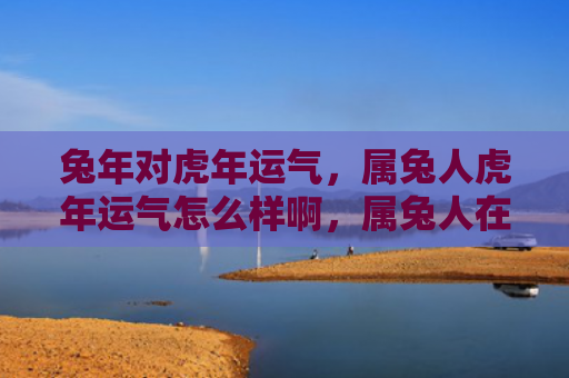 兔年对虎年运气，属兔人虎年运气怎么样啊，属兔人在虎年的运势