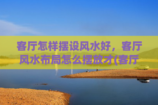 客厅怎样摆设风水好，客厅风水布局怎么摆放才(客厅要怎样摆设风水才会好)