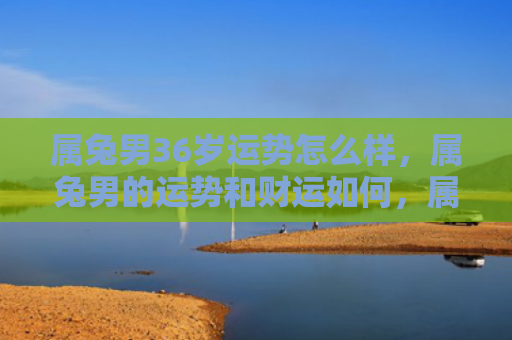 属兔男36岁运势怎么样，属兔男的运势和财运如何，属兔男运势财运解析