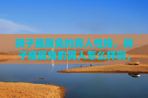 狮子座属兔的男人性格，狮子座属兔的男人怎么样啊，狮子座属兔男的特点与性格分析
