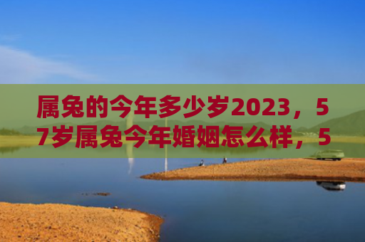 属兔的今年多少岁2023，57岁属兔今年婚姻怎么样，57岁的兔子在这一年婚姻状况如何