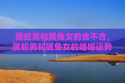 属蛇男和属兔女的合不合，属蛇男和属兔女的婚姻运势如何，属蛇男和属兔女的婚姻运势分析