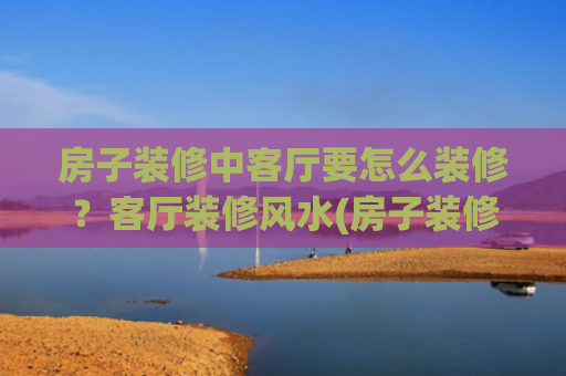 房子装修中客厅要怎么装修？客厅装修风水(房子装修好了怎么除甲醛)