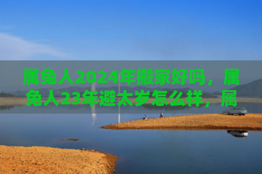 属兔人2024年搬家好吗，属兔人23年避太岁怎么样，属兔人能否不被影响