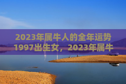 2023年属牛人的全年运势1997出生女，2023年属牛人犯太岁吗