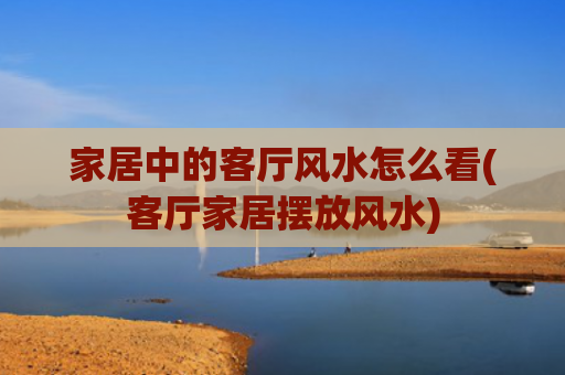 家居中的客厅风水怎么看(客厅家居摆放风水)