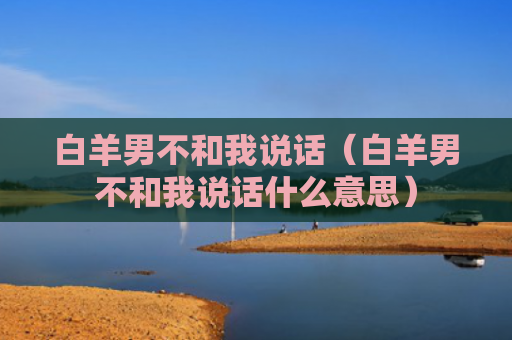 白羊男不和我说话（白羊男不和我说话什么意思）