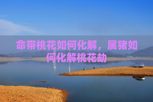 命带桃花如何化解，属猪如何化解桃花劫