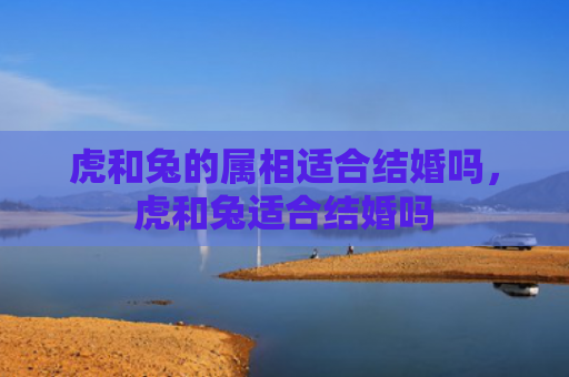 虎和兔的属相适合结婚吗，虎和兔适合结婚吗