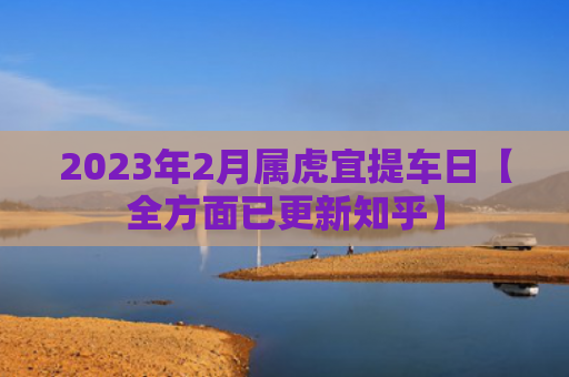 2023年2月属虎宜提车日【全方面已更新知乎】
