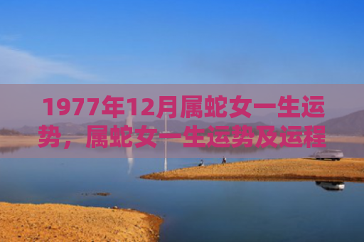 1977年12月属蛇女一生运势，属蛇女一生运势及运程解析