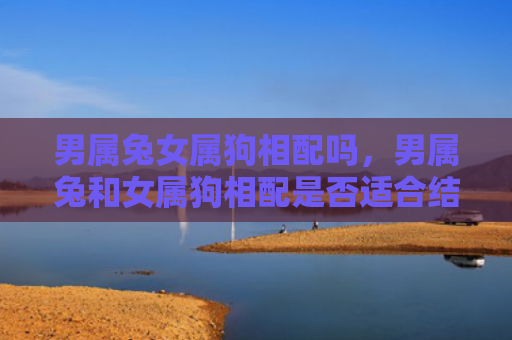 男属兔女属狗相配吗，男属兔和女属狗相配是否适合结婚，男属兔和女属狗相配的优点和缺点