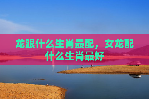 龙跟什么生肖最配，女龙配什么生肖最好