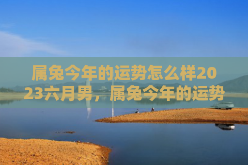 属兔今年的运势怎么样2023六月男，属兔今年的运势怎么样呢，属兔的人今年运势如何