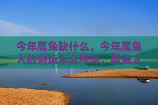 今年属兔缺什么，今年属兔人的财运怎么样啊，属兔人在2021年的财运表现