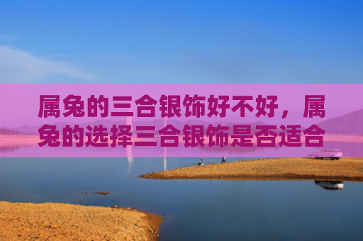 属兔的三合银饰好不好，属兔的选择三合银饰是否适合