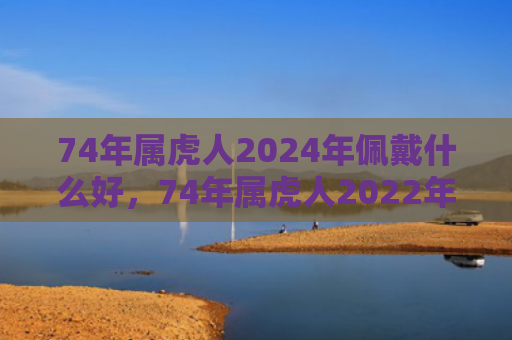 74年属虎人2024年佩戴什么好，74年属虎人2022年运势及运程