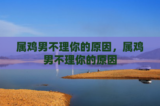 属鸡男不理你的原因，属鸡男不理你的原因