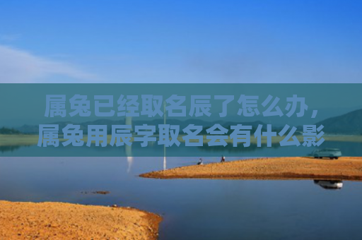 属兔已经取名辰了怎么办，属兔用辰字取名会有什么影响，使用辰字给兔儿取名字是否合适