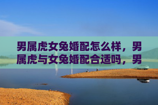 男属虎女兔婚配怎么样，男属虎与女兔婚配合适吗，男虎女兔的婚姻是否幸福美满