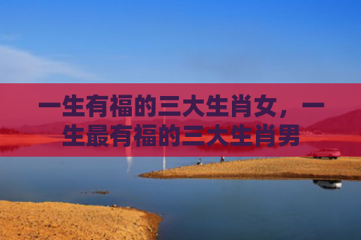 一生有福的三大生肖女，一生最有福的三大生肖男