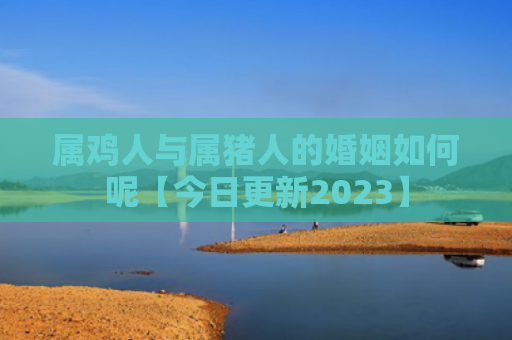 属鸡人与属猪人的婚姻如何呢【今日更新2023】