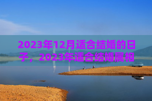 2023年12月适合结婚的日子，2023年适合结婚属相